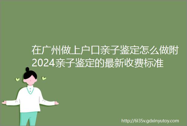 在广州做上户口亲子鉴定怎么做附2024亲子鉴定的最新收费标准