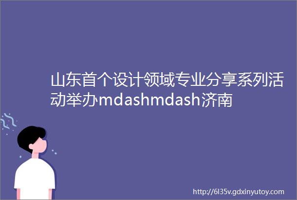 山东首个设计领域专业分享系列活动举办mdashmdash济南设计从创新人才的聚集开始